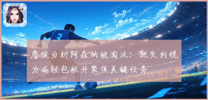 詹俊分析阿森纳被淘汰：把失利视为减轻包袱并聚焦关键任务