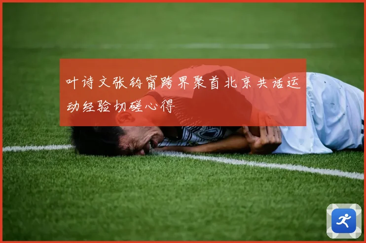 叶诗文张钧甯跨界聚首北京共话运动经验切磋心得