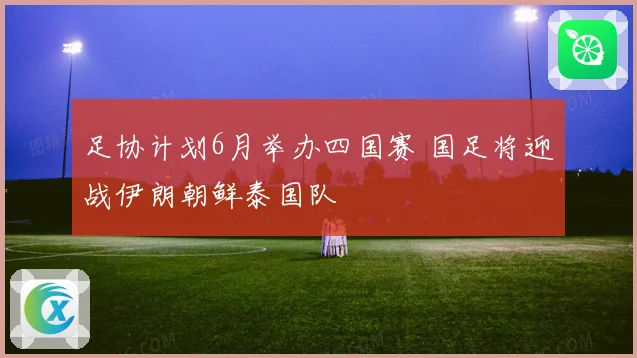 足协计划6月举办四国赛 国足将迎战伊朗朝鲜泰国队
