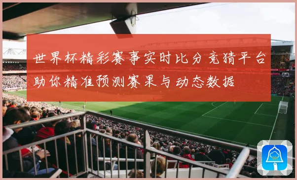 世界杯精彩赛事实时比分竞猜平台助你精准预测赛果与动态数据