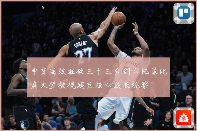 申京高效狂砍三十三分创六纪录比肩大梦被视超巨核心成长观察